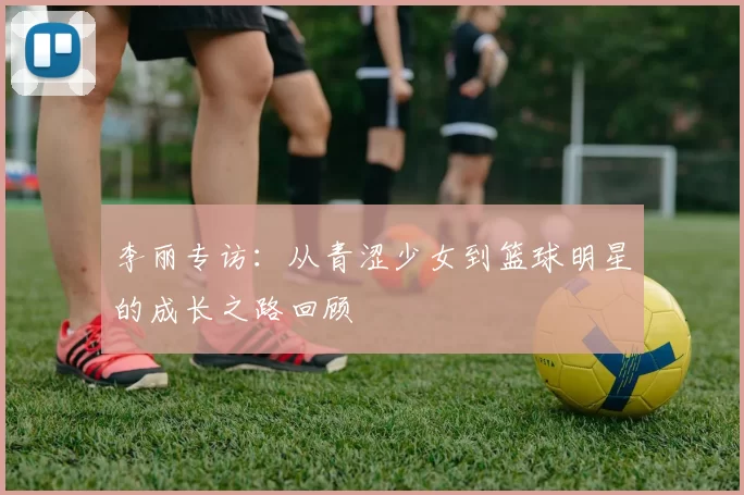 李丽专访：从青涩少女到篮球明星的成长之路回顾