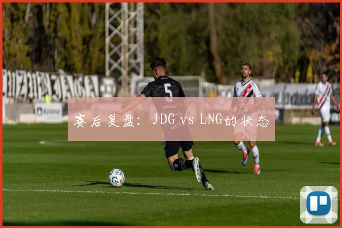 赛后复盘：JDG vs LNG的状态