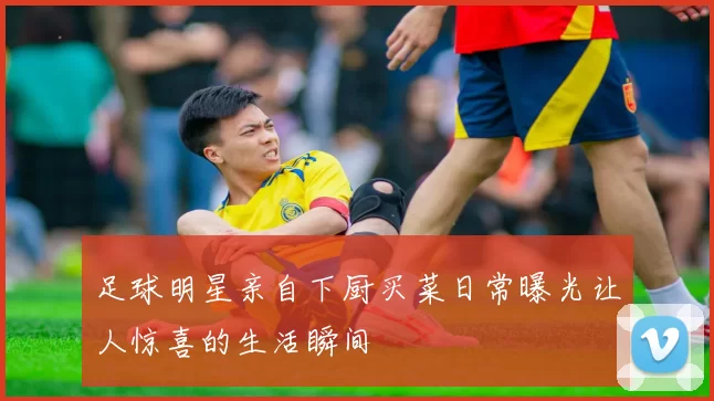 足球明星亲自下厨买菜日常曝光让人惊喜的生活瞬间