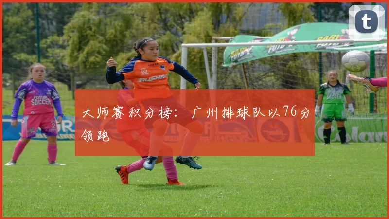 大师赛积分榜：广州排球队以76分领跑