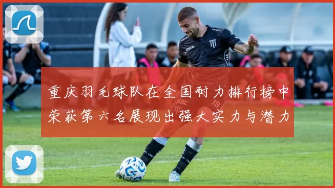 重庆羽毛球队在全国耐力排行榜中荣获第六名展现出强大实力与潜力